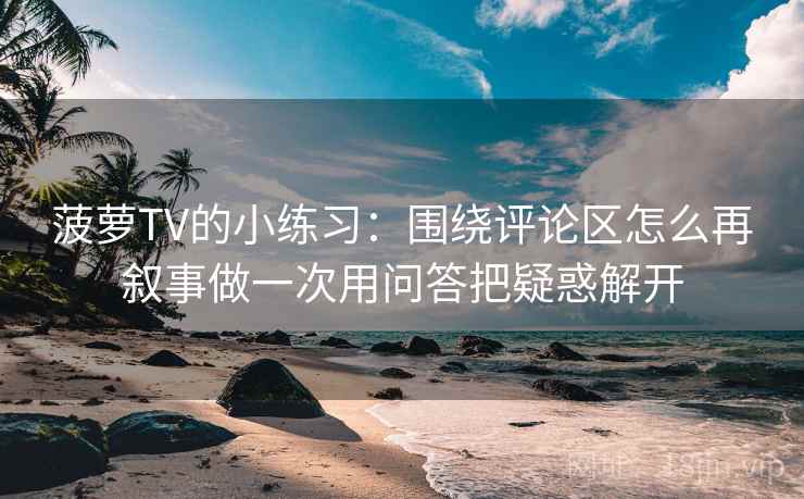 菠萝TV的小练习：围绕评论区怎么再叙事做一次用问答把疑惑解开