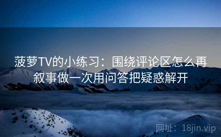 菠萝TV的小练习：围绕评论区怎么再叙事做一次用问答把疑惑解开