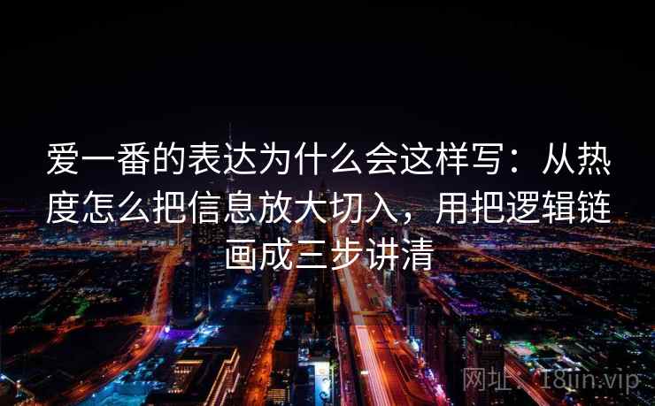 爱一番的表达为什么会这样写：从热度怎么把信息放大切入，用把逻辑链画成三步讲清