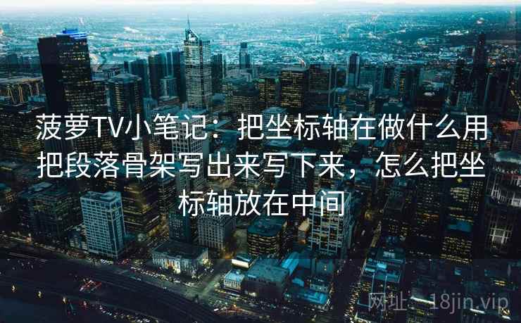 菠萝TV小笔记：把坐标轴在做什么用把段落骨架写出来写下来，怎么把坐标轴放在中间