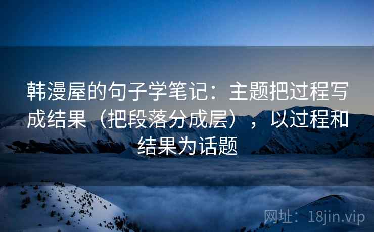 韩漫屋的句子学笔记：主题把过程写成结果（把段落分成层），以过程和结果为话题