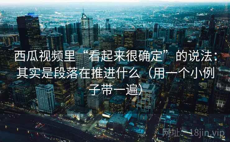 西瓜视频里“看起来很确定”的说法：其实是段落在推进什么（用一个小例子带一遍）