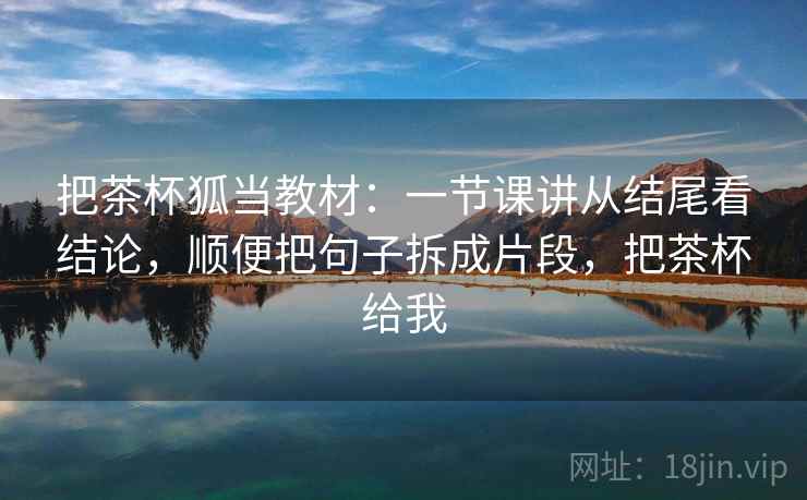 把茶杯狐当教材：一节课讲从结尾看结论，顺便把句子拆成片段，把茶杯给我