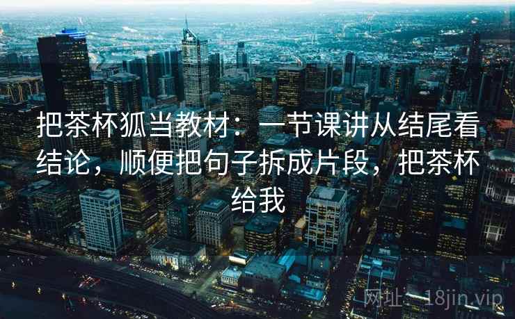 把茶杯狐当教材：一节课讲从结尾看结论，顺便把句子拆成片段，把茶杯给我