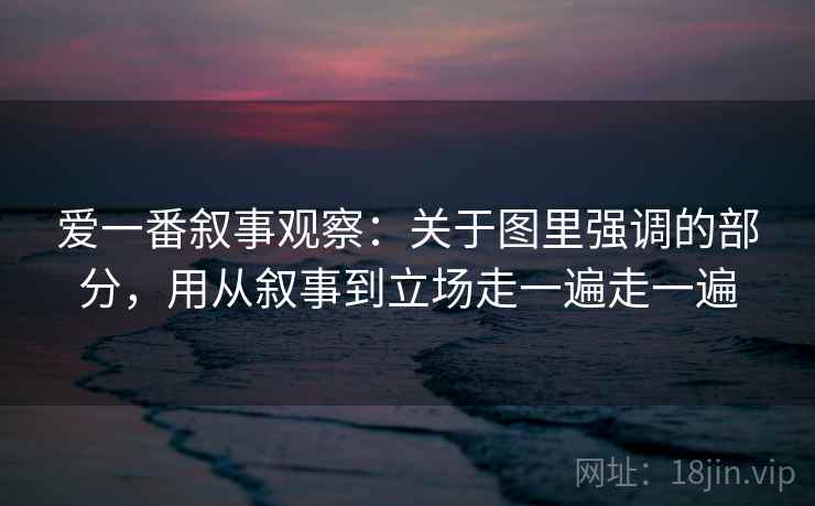 爱一番叙事观察：关于图里强调的部分，用从叙事到立场走一遍走一遍